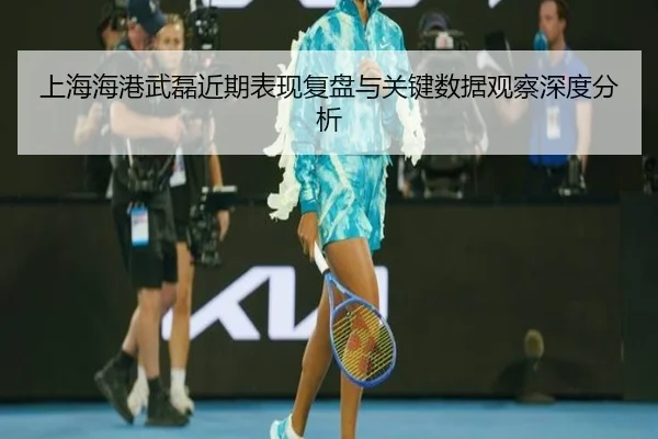 上海海港武磊近期表现复盘与关键数据观察深度分析