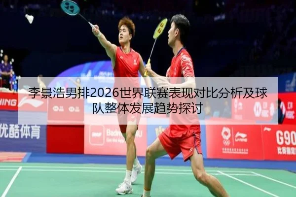 李景浩男排2026世界联赛表现对比分析及球队整体发展趋势探讨