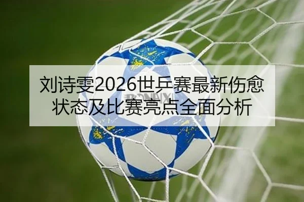 刘诗雯2026世乒赛最新伤愈状态及比赛亮点全面分析