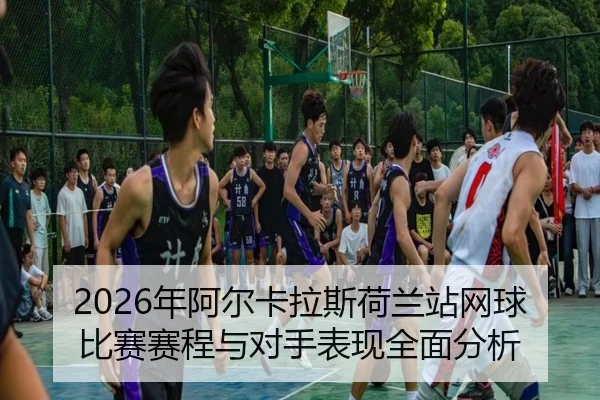 2026年阿尔卡拉斯荷兰站网球比赛赛程与对手表现全面分析