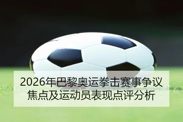 2026年巴黎奥运拳击赛事争议焦点及运动员表现点评分析
