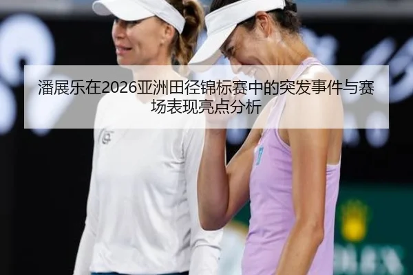 潘展乐在2026亚洲田径锦标赛中的突发事件与赛场表现亮点分析