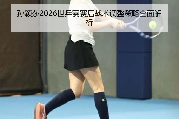 孙颖莎2026世乒赛赛后战术调整策略全面解析